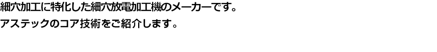 細穴加工に特化した細穴放電加工機のメーカーです。アステックのコア技術をご紹介します。