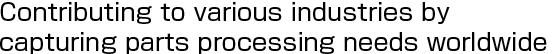 Contributing to various industries by capturing parts processing needs worldwide
ASTEC's technological