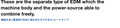 This is also a separate type of EDM which the machine body and the power-source are able to combine freely. This is also a separate type of EDM which the machine body and the power-source are able to combine freely.