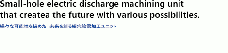 Small-hole electric discharge machining unit that creates future with variosu possibilities. Small-hole electric discharge machining unit that creates future with variosu possibilities.