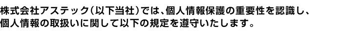 株式会社アステック(以下当社)では、個人情報保護の重要性を認識し、個人情報の取扱いに関して以下の規定を遵守いたします。 株式会社アステック(以下当社)では、個人情報保護の重要性を認識し、個人情報の取扱いに関して以下の規定を遵守いたします。