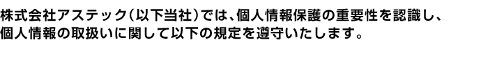 株式会社アステック（以下当社）では、個人情報保護の重要性を認識し、個人情報の取扱いに関して以下の規定を遵守いたします。 