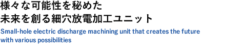 様々な可能性を秘めた、未来を創る細穴放電加工ユニット